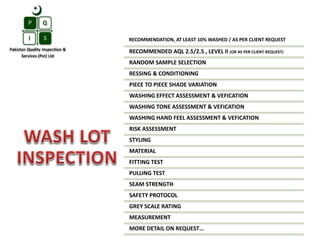 RECOMMENDATION, AT LEAST 10% WASHED / AS PER CLIENT REQUEST
RECOMMENDED AQL 2.5/2.5 , LEVEL II (OR AS PER CLIENT REQUEST)
RANDOM SAMPLE SELECTION
RESSING & CONDITIONING
PIECE TO PIECE SHADE VARIATION
WASHING EFFECT ASSESSMENT & VEFICATION
WASHING TONE ASSESSMENT & VEFICATION
WASHING HAND FEEL ASSESSMENT & VEFICATION
RISK ASSESSMENT
STYLING
MATERIAL
FITTING TEST
PULLING TEST
SEAM STRENGTH
SAFETY PROTOCOL
GREY SCALE RATING
MEASUREMENT
MORE DETAIL ON REQUEST…
 