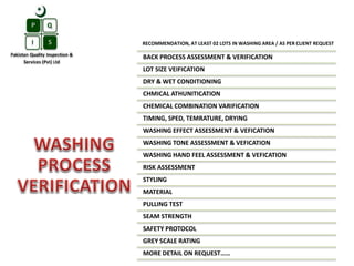 RECOMMENDATION, AT LEAST 02 LOTS IN WASHING AREA / AS PER CLIENT REQUEST
BACK PROCESS ASSESSMENT & VERIFICATION
LOT SIZE VEIFICATION
DRY & WET CONDITIONING
CHMICAL ATHUNITICATION
CHEMICAL COMBINATION VARIFICATION
TIMING, SPED, TEMRATURE, DRYING
WASHING EFFECT ASSESSMENT & VEFICATION
WASHING TONE ASSESSMENT & VEFICATION
WASHING HAND FEEL ASSESSMENT & VEFICATION
RISK ASSESSMENT
STYLING
MATERIAL
PULLING TEST
SEAM STRENGTH
SAFETY PROTOCOL
GREY SCALE RATING
MORE DETAIL ON REQUEST……
 