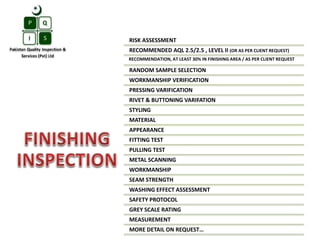 RISK ASSESSMENT
RECOMMENDED AQL 2.5/2.5 , LEVEL II (OR AS PER CLIENT REQUEST)
RECOMMENDATION, AT LEAST 30% IN FINISHING AREA / AS PER CLIENT REQUEST
RANDOM SAMPLE SELECTION
WORKMANSHIP VERIFICATION
PRESSING VARIFICATION
RIVET & BUTTONING VARIFATION
STYLING
MATERIAL
APPEARANCE
FITTING TEST
PULLING TEST
METAL SCANNING
WORKMANSHIP
SEAM STRENGTH
WASHING EFFECT ASSESSMENT
SAFETY PROTOCOL
GREY SCALE RATING
MEASUREMENT
MORE DETAIL ON REQUEST…
 