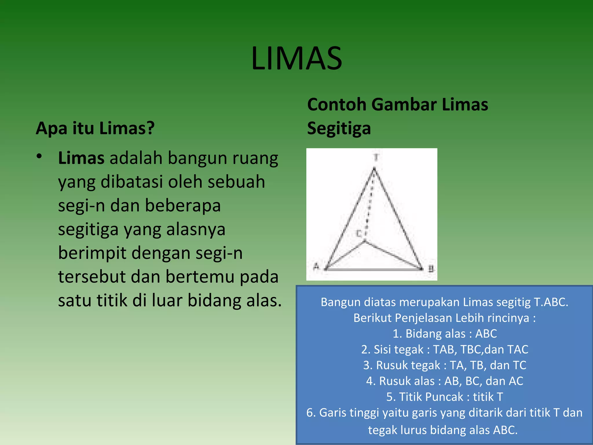 LIMAS
Apa itu Limas?
• Limas adalah bangun ruang
yang dibatasi oleh sebuah
segi-n dan beberapa
segitiga yang alasnya
berimpit dengan segi-n
tersebut dan bertemu pada
satu titik di luar bidang alas.
Contoh Gambar Limas 
Segitiga
Bangun diatas merupakan Limas segitig T.ABC.
Berikut Penjelasan Lebih rincinya :
1. Bidang alas : ABC
2. Sisi tegak : TAB, TBC,dan TAC
3. Rusuk tegak : TA, TB, dan TC
4. Rusuk alas : AB, BC, dan AC
5. Titik Puncak : titik T
6. Garis tinggi yaitu garis yang ditarik dari titik T dan
tegak lurus bidang alas ABC.
 