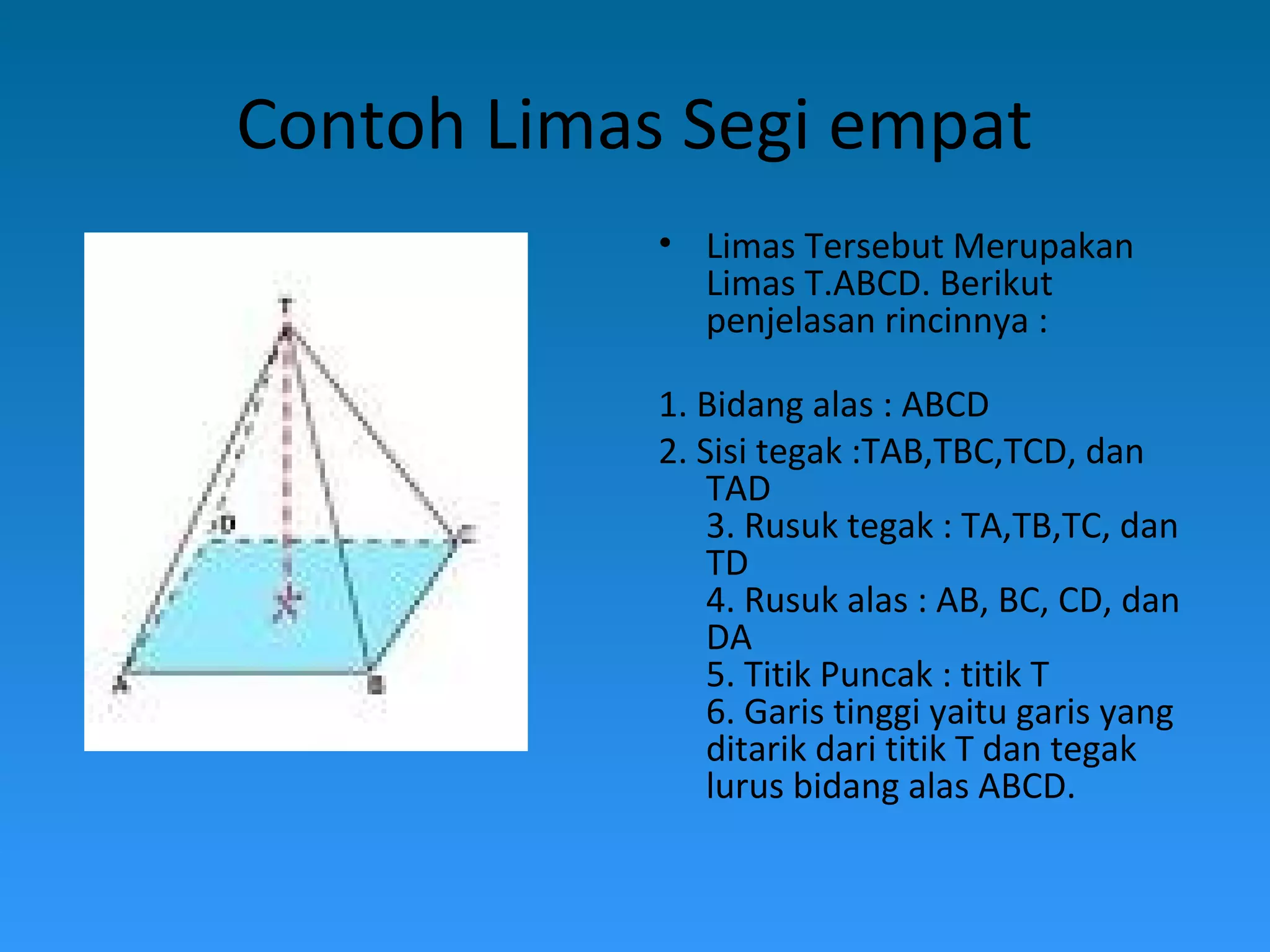 Contoh Limas Segi empat
• Limas Tersebut Merupakan
Limas T.ABCD. Berikut
penjelasan rincinnya :
1. Bidang alas : ABCD
2. Sisi tegak :TAB,TBC,TCD, dan
TAD
3. Rusuk tegak : TA,TB,TC, dan
TD
4. Rusuk alas : AB, BC, CD, dan
DA
5. Titik Puncak : titik T
6. Garis tinggi yaitu garis yang
ditarik dari titik T dan tegak
lurus bidang alas ABCD.
 