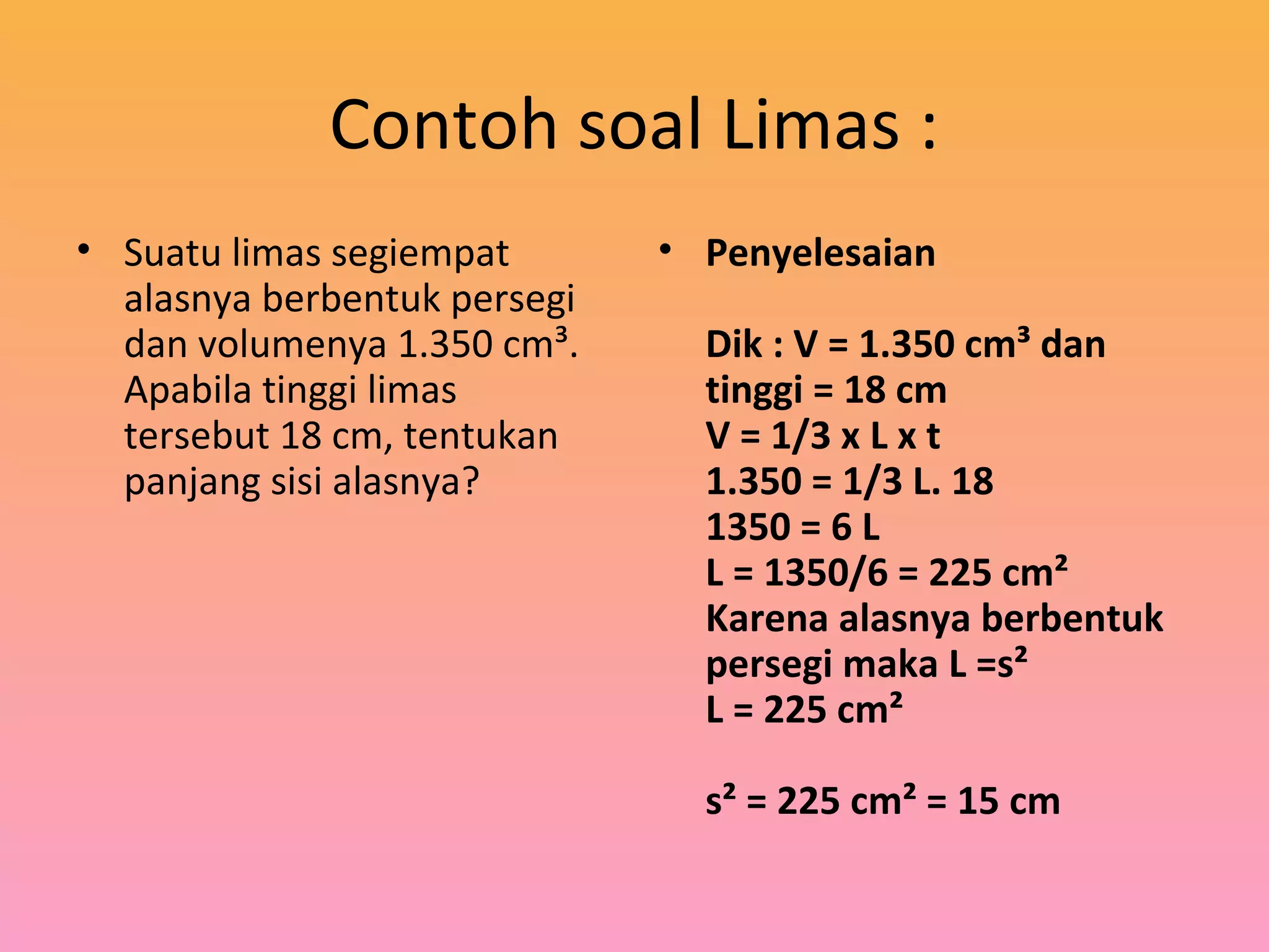 Contoh soal Limas :
• Suatu limas segiempat
alasnya berbentuk persegi
dan volumenya 1.350 cm³.
Apabila tinggi limas
tersebut 18 cm, tentukan
panjang sisi alasnya?
• Penyelesaian
Dik : V = 1.350 cm³ dan
tinggi = 18 cm
V = 1/3 x L x t
1.350 = 1/3 L. 18
1350 = 6 L
L = 1350/6 = 225 cm²
Karena alasnya berbentuk
persegi maka L =s²
L = 225 cm²
s² = 225 cm² = 15 cm
 