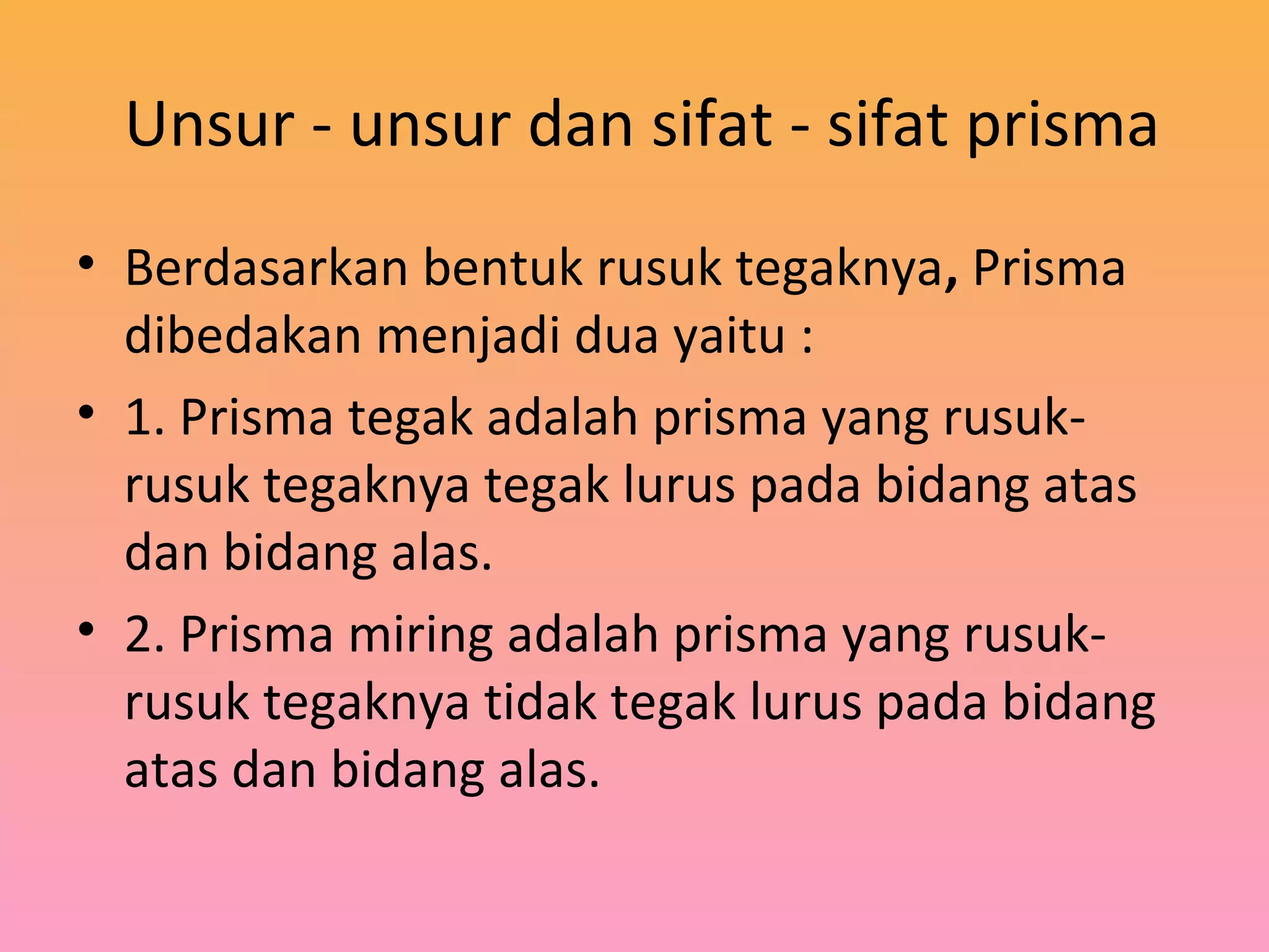 Unsur - unsur dan sifat - sifat prisma
• Berdasarkan bentuk rusuk tegaknya, Prisma
dibedakan menjadi dua yaitu :
• 1. Prisma tegak adalah prisma yang rusuk-
rusuk tegaknya tegak lurus pada bidang atas
dan bidang alas.
• 2. Prisma miring adalah prisma yang rusuk-
rusuk tegaknya tidak tegak lurus pada bidang
atas dan bidang alas.
 