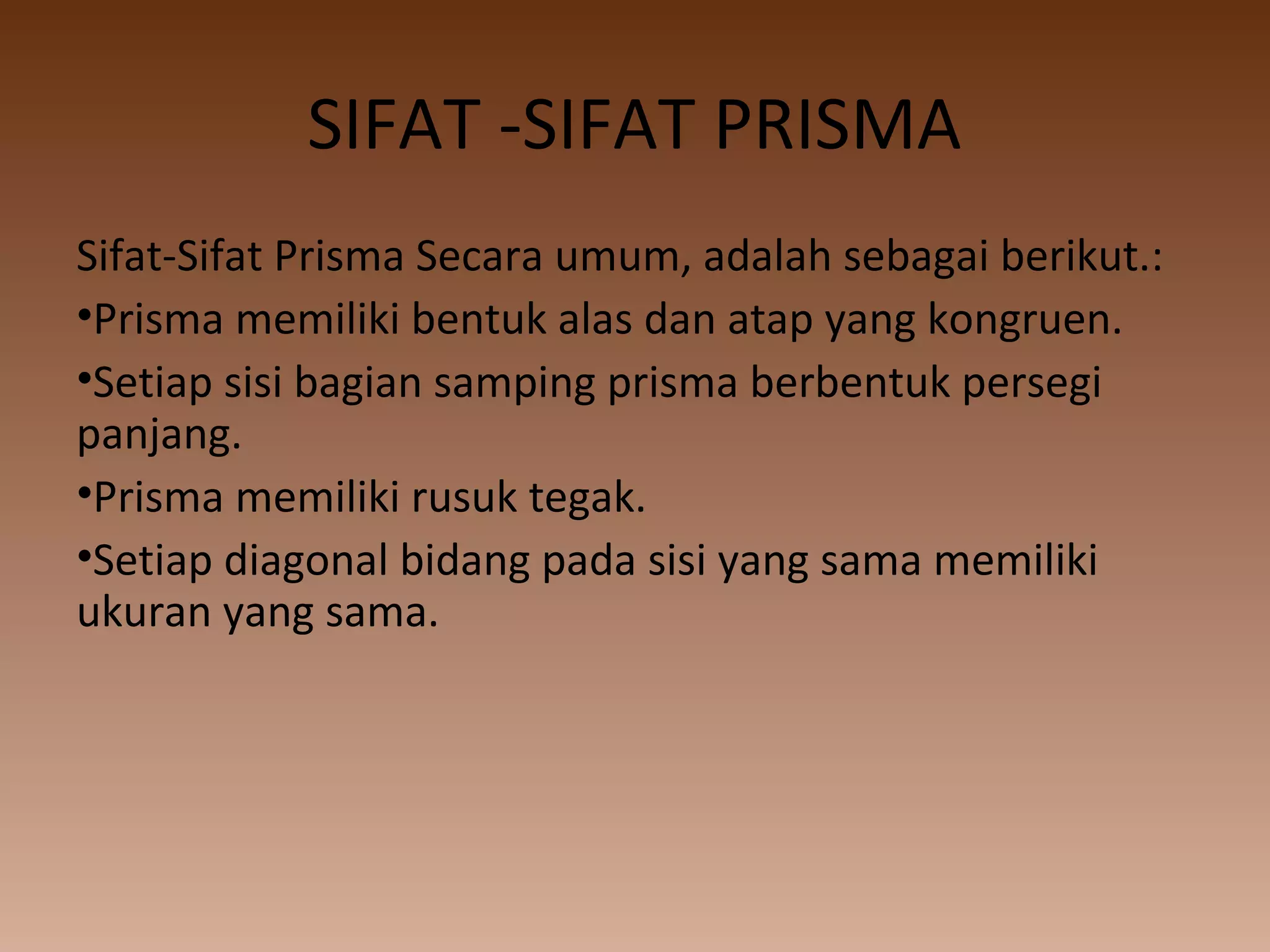 SIFAT -SIFAT PRISMA
Sifat-Sifat Prisma Secara umum, adalah sebagai berikut.:
•Prisma memiliki bentuk alas dan atap yang kongruen.
•Setiap sisi bagian samping prisma berbentuk persegi
panjang.
•Prisma memiliki rusuk tegak.
•Setiap diagonal bidang pada sisi yang sama memiliki
ukuran yang sama.
 