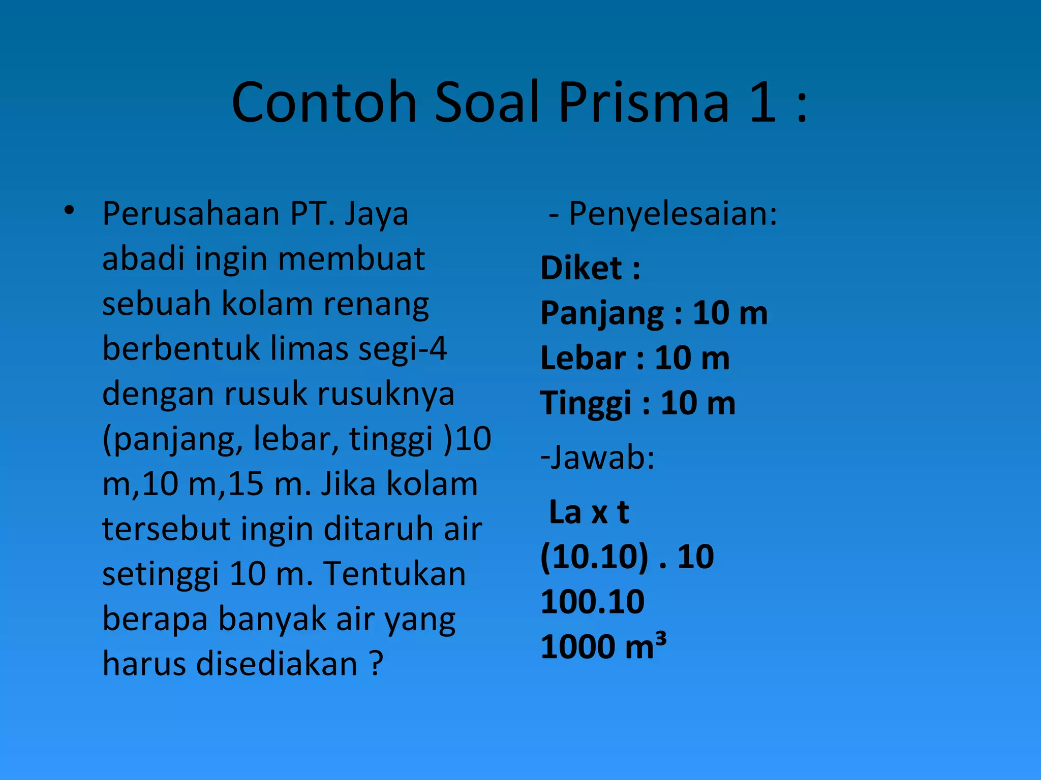 Contoh Soal Prisma 1 :
• Perusahaan PT. Jaya
abadi ingin membuat
sebuah kolam renang
berbentuk limas segi-4
dengan rusuk rusuknya
(panjang, lebar, tinggi )10
m,10 m,15 m. Jika kolam
tersebut ingin ditaruh air
setinggi 10 m. Tentukan
berapa banyak air yang
harus disediakan ?
- Penyelesaian:
Diket :
Panjang : 10 m
Lebar : 10 m
Tinggi : 10 m
-Jawab:
La x t
(10.10) . 10
100.10
1000 m³
 