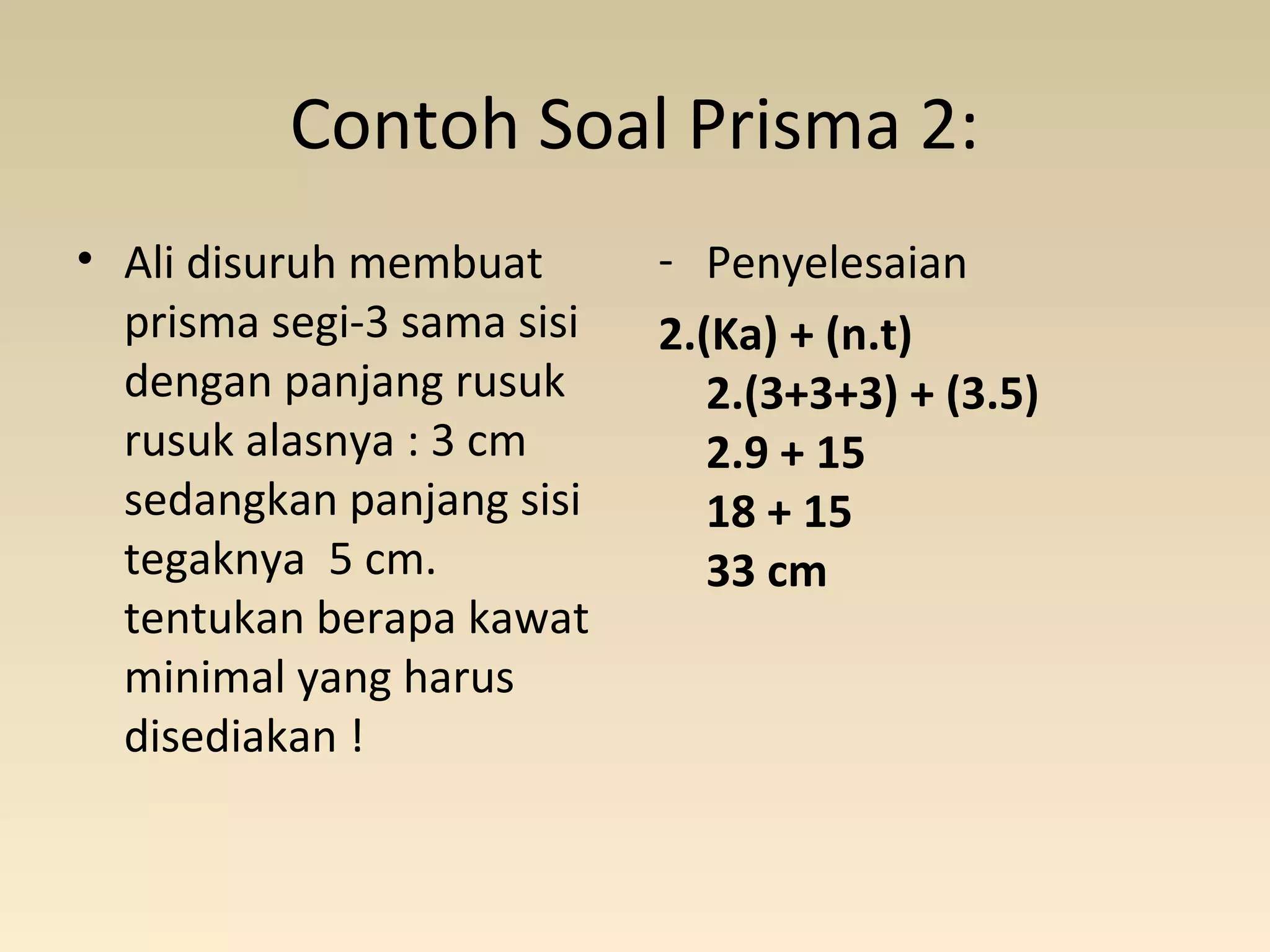 Contoh Soal Prisma 2:
• Ali disuruh membuat
prisma segi-3 sama sisi
dengan panjang rusuk
rusuk alasnya : 3 cm
sedangkan panjang sisi
tegaknya  5 cm.
tentukan berapa kawat
minimal yang harus
disediakan !
- Penyelesaian
2.(Ka) + (n.t)
2.(3+3+3) + (3.5)
2.9 + 15
18 + 15
33 cm
 