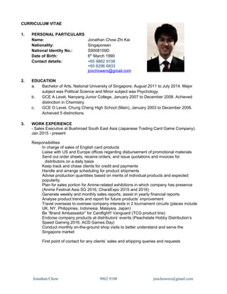 CURRICULUM VITAE
1. PERSONAL PARTICULARS
Name: Jonathan Chow Zhi Kai
Nationality: Singaporean
National Identity No.: S9008159D
Date of Birth: 6th
March 1990
Contact details: +65 9862 9108
+65 6296 6833
jonchowers@gmail.com
2. EDUCATION
a. Bachelor of Arts, National University of Singapore, August 2011 to July 2014. Major
subject was Political Science and Minor subject was Psychology.
b. GCE A Level, Nanyang Junior College, January 2007 to December 2008. Achieved
distinction in Chemistry.
c. GCE O Level, Chung Cheng High School (Main), January 2003 to December 2006.
Achieved 5 distinctions.
3. WORK EXPERIENCE
- Sales Executive at Bushiroad South East Asia (Japanese Trading Card Game Company).
Jan 2015 - present
Responsibilities
In charge of sales of English card products
Liaise with US and Europe offices regarding disbursement of promotional materials
Send out order sheets, receive orders, and issue quotations and invoices for
distributors on a daily basis
Keep track and chase clients for credit and payments
Handle and arrange scheduling for product shipments
Advise production quantities based on merits of individual products and expected
popularity
Plan for sales portion for Anime-related exhibitions in which company has presence
(Anime Festival Asia SG 2016, CharaExpo 2015 and 2016)
Generate weekly and monthly sales reports, assist in yearly financial reports
Analyse product trends and report for future products’ improvement
Travel overseas to oversee company interests in 2 tournament circuits (places include
UK, NY, Philippines, Indonesia, Malaysia, Japan)
Be “Brand Ambassador” for Cardfight!! Vanguard (TCG product line)
Endorse company products at distributors’ events (Peachstate Hobby Distribution’s
Speed Gaming 2016, ACD Games Day)
Conduct monthly on-the-ground shop visits to better understand and serve the
Singapore market
First point of contact for any clients’ sales and shipping queries and requests
Jonathan Chow 9862 9108 jonchowers@gmail.com
 