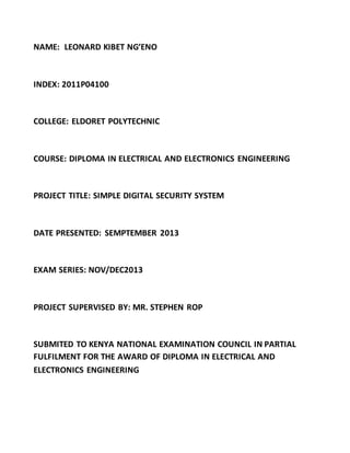 NAME: LEONARD KIBET NG’ENO
INDEX: 2011P04100
COLLEGE: ELDORET POLYTECHNIC
COURSE: DIPLOMA IN ELECTRICAL AND ELECTRONICS ENGINEERING
PROJECT TITLE: SIMPLE DIGITAL SECURITY SYSTEM
DATE PRESENTED: SEMPTEMBER 2013
EXAM SERIES: NOV/DEC2013
PROJECT SUPERVISED BY: MR. STEPHEN ROP
SUBMITED TO KENYA NATIONAL EXAMINATION COUNCIL IN PARTIAL
FULFILMENT FOR THE AWARD OF DIPLOMA IN ELECTRICAL AND
ELECTRONICS ENGINEERING
 