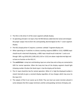  The 4511 is the driver IC of the seven segment cathode display.
 Its operating principle is to input a four bit BCD (binary coded decimal value) and energize
the proper output lines to form the corresponding decimal digital on the 7- seven segment
display.
 The 4511 display driver IC requires a common cathode 7 segment display unit.
 When operating on 4 switches in a binary counting sequence (0000 to 1111). A(0000) input
should result in decimal 0 displaying , a 0001 input should result in decimal 1 and so on
through 1001 e.g.(1010,1011,1100,1101,1110 or 1111) are above single decimal digit and
so have no function on the 4511 IC.
 The and BI that is lamp test and blanking input are active low and so they are connected to
VDD for normal operation. When the lamp test low all the display segment should light
(showing number 8) when the blank input is low the display will be blank.
 The LE input should be low for normal operation. When LE is high the displayed number is
stored internally to give a constant display regardless of any changes which may occur to
the input A-D.
 The outputs of the G can source up to 25mA. Thus we must use seven resistors placed in
series between the 4511 output terminals and the corresponding terminal of display unit.
 
