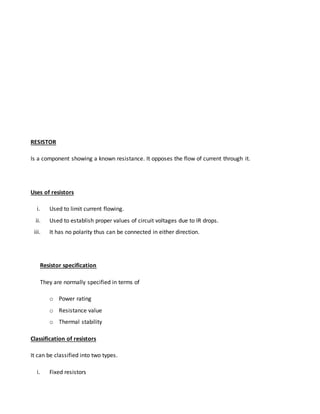RESISTOR
Is a component showing a known resistance. It opposes the flow of current through it.
Uses of resistors
i. Used to limit current flowing.
ii. Used to establish proper values of circuit voltages due to IR drops.
iii. It has no polarity thus can be connected in either direction.
Resistor specification
They are normally specified in terms of
o Power rating
o Resistance value
o Thermal stability
Classification of resistors
It can be classified into two types.
i. Fixed resistors
 