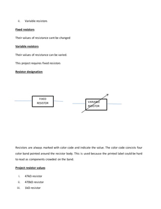 ii. Variable resistors
Fixed resistors
Their values of resistance cant be changed
Variable resistors
Their values of resistance can be varied.
This project requires fixed resistors
Resistor designation
Resistors are always marked with color code and indicate the value. The color code consists four
color band pointed around the resistor body. This is used because the printed label could be hard
to read as components crowded on the band.
Project resistor values
i. 47kΩ resistor
ii. 470kΩ resistor
iii. 1kΩ resistor
FIXED
RESISTOR VARIABLE
RESISTOR
 