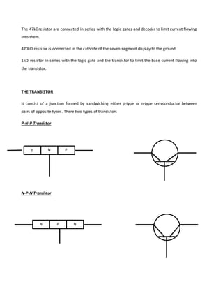 The 47kΩresistor are connected in series with the logic gates and decoder to limit current flowing
into them.
470kΩ resistor is connected in the cathode of the seven segment display to the ground.
1kΩ resistor in series with the logic gate and the transistor to limit the base current flowing into
the transistor.
THE TRANSISTOR
It consist of a junction formed by sandwiching either p-type or n-type semiconductor between
pairs of opposite types. There two types of transistors
P-N-P Transistor
N-P-N Transistor
p PN
N P N
 