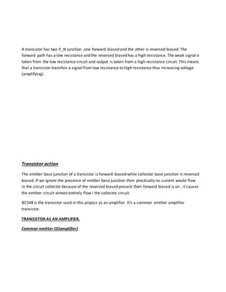 A transistor has two P_N junction .one forward biased and the other is reversed biased. The
forward path has a low resistance and the reversed biased has a high resistance. The weak signal is
taken from the low resistance circuit and output is taken from a high resistance circuit. This means
that a transistor transfers a signal from low resistance to high resistance thus increasing voltage
(amplifying).
Transistor action
The emitter base junction of a transistor is forward biased while collector base junction is reversed
biased. If we ignore the presence of emitter base junction then practically no current would flow
in the circuit collector because of the reversed biased present then forward biased is on , it causes
the emitter circuit almost entirely flow I the collector circuit.
BC548 is the transistor used in this project as an amplifier. It’s a common emitter amplifier
transistor.
TRANSISTOR AS AN AMPLIFIER.
Common emitter CE(amplifier)
 