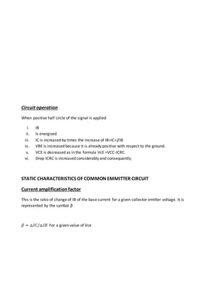 Circuit operation
When positive half circle of the signal is applied
i. IB
ii. Is energized
iii. IC is increased by times the increase of IB=IC=𝛽IB
iv. VBE is increased because it is already positive with respect to the ground.
v. VCE is decreased as in the formula VcE =VCC-ICRC.
vi. Drop ICRC is increased considerably and consequently.
STATIC CHARACTERISTICS OF COMMON EMMITTER CIRCUIT
Current amplificationfactor
This is the ratio of change of IB of the base current for a given collector emitter voltage. It is
represented by the symbol β
𝛽 = ⧍𝐼𝐶/⧍𝐼𝐵 For a given value of Vce
 