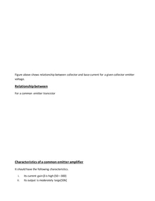Figure above shows relationship between collector and base current for a given collector emitter
voltage.
Relationshipbetween
For a common emitter transistor
Characteristics of a common emitter amplifier
It should have the following characteristics.
i. Its current gain β is high {50—300}
ii. Its output is moderately large[50k]
 