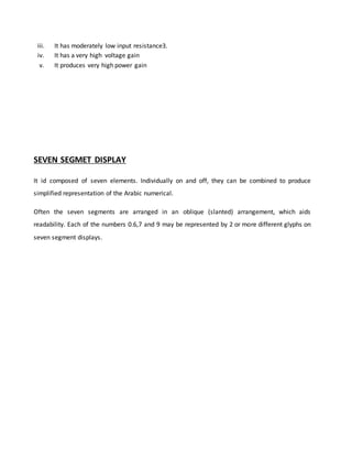 iii. It has moderately low input resistance3.
iv. It has a very high voltage gain
v. It produces very high power gain
SEVEN SEGMET DISPLAY
It id composed of seven elements. Individually on and off, they can be combined to produce
simplified representation of the Arabic numerical.
Often the seven segments are arranged in an oblique (slanted) arrangement, which aids
readability. Each of the numbers 0.6,7 and 9 may be represented by 2 or more different glyphs on
seven segment displays.
 