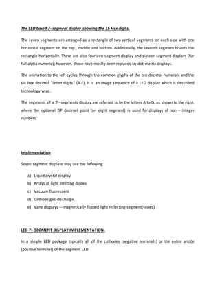 The LED based 7- segment display showing the 16 Hex digits.
The seven segments are arranged as a rectangle of two vertical segments on each side with one
horizontal segment on the top , middle and bottom. Additionally, the seventh segment bisects the
rectangle horizontally. There are also fourteen segment display and sixteen segment displays (for
full alpha numeric); however, those have mostly been replaced by dot matrix displays.
The animation to the left cycles through the common glyphs of the ten decimal numerals and the
six hex decimal “letter digits” (A-F). It is an image sequence of a LED display which is described
technology wise.
The segments of a 7 –segments display are referred to by the letters A to G, as shown to the right,
where the optional DP decimal point (an eight segment) is used for displays of non – integer
numbers.
Implementation
Seven segment displays may use the following.
a) Liquid crystal display.
b) Arrays of light emitting diodes
c) Vacuum fluorescent
d) Cathode gas discharge.
e) Vane displays ---magnetically flipped light reflecting segment(vanes)
LED 7– SEGMENT DISPLAY IMPLEMENTATION.
In a simple LED package typically all of the cathodes (negative terminals) or the entire anode
(positive terminal) of the segment LED
 