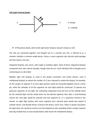 LED (Light Emitting Diode)
A k A =Anode
K = cathode
 A PN junction diode, which emits light when forward, biased is known as LED.
The LED are connected together and brought out to a common pin; this is referred to as a
common cathode or common anode device. Hence a seven segments plus decimal point package
will only require nine pins.
Integrated displays also exists, with single or multiples digits. Some of these integrated displays
incorporate their own internal decoder, though most do not –each individual LED is brought out to
connecting pin as described.
Multiple digit LED displays as used in the pocket calculators and similar devices used in
multiplexed displays to reduce the number of IC pins required to control the display. For example,
all the anodes of segment A of each digit position would be connected together and to a driver
pin, while the cathodes of all the segments for each digit would be connected. To operate any
particular segments of any digit, the controlling integrated circuit will turn on the cathode driver
for the selected digit and the anode driers for the desired segment; then after a short blanking
interval the next digit would be selected and new segment lit, in a sequential fashion.in this
manner an eight digit display with seven segment and a decimal point would only require 8
cathode drivers and 8anode drivers instead of 64 drivers and IC pins. Often in pocket calculators
the digit drive line would be used to scan the keyboard as well, providing further savings; however
pressing multiple keys at once would produce odd results the multiplexed display.
 