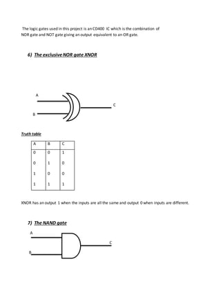 The logic gates used in this project is an CD400 IC which is the combination of
NOR gate and NOT gate giving an output equivalent to an OR gate.
6) The exclusiveNOR gate XNOR
A
C
B
Truth table
A B C
0
0
1
1
0
1
0
1
1
0
0
1
XNOR has an output 1 when the inputs are all the same and output 0 when inputs are different.
7) The NAND gate
A
C
B
 