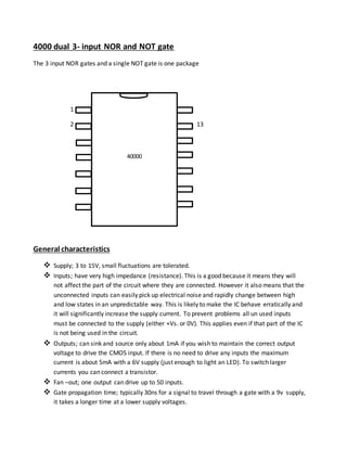 4000 dual 3- input NOR and NOT gate
The 3 input NOR gates and a single NOT gate is one package
1
2 13
General characteristics
 Supply; 3 to 15V, small fluctuations are tolerated.
 Inputs; have very high impedance (resistance). This is a good because it means they will
not affect the part of the circuit where they are connected. However it also means that the
unconnected inputs can easily pick up electrical noise and rapidly change between high
and low states in an unpredictable way. This is likely to make the IC behave erratically and
it will significantly increase the supply current. To prevent problems all un used inputs
must be connected to the supply (either +Vs. or 0V). This applies even if that part of the IC
is not being used in the circuit.
 Outputs; can sink and source only about 1mA if you wish to maintain the correct output
voltage to drive the CMOS input. If there is no need to drive any inputs the maximum
current is about 5mA with a 6V supply (just enough to light an LED). To switch larger
currents you can connect a transistor.
 Fan –out; one output can drive up to 50 inputs.
 Gate propagation time; typically 30ns for a signal to travel through a gate with a 9v supply,
it takes a longer time at a lower supply voltages.
40000
1
 