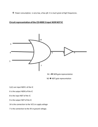  Power consumption; is very low, a few ųW. It is much great at high frequencies.
Circuit representationof the CD 4000 3 input NOR NOTIC
14
3
4 6 8 9
5
7
N1 = NOR gate representation
N2  NOT gate representation
3,4,5 are input NOR 1 of the IC
6 is the output NOR1 of the IC
8 Is the input NOT of the IC
9 is the output NOT of the IC
14 is the connection to the VCC or supply voltage
7 is the connection to the 0V or ground voltage.
 