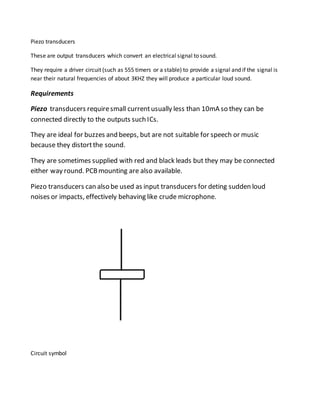 Piezo transducers
These are output transducers which convert an electrical signal to sound.
They require a driver circuit (such as 555 timers or a stable) to provide a signal and if the signal is
near their natural frequencies of about 3KHZ they will produce a particular loud sound.
Requirements
Piezo transducers requiresmall currentusually less than 10mA so they can be
connected directly to the outputs such ICs.
They are ideal for buzzes and beeps, but are not suitable for speech or music
because they distortthe sound.
They are sometimes supplied with red and black leads but they may be connected
either way round. PCBmounting are also available.
Piezo transducers can also be used as input transducers for deting sudden loud
noises or impacts, effectively behaving like crude microphone.
Circuit symbol
 