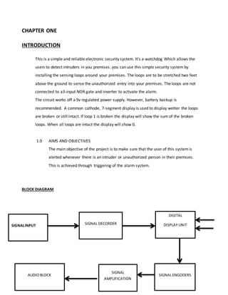 CHAPTER ONE
INTRODUCTION
This is a simple and reliable electronic security system. It’s a watchdog Which allows the
users to detect intruders in you premises .you can use this simple security system by
installing the sensing loops around your premises. The loops are to be stretched two feet
above the ground to sense the unauthorized entry into your premises. The loops are not
connected to a3-input NOR gate and inverter to activate the alarm.
The circuit works off a 9v regulated power supply. However, battery backup is
recommended. A common cathode, 7-segment display is used to display wetter the loops
are broken or still intact. If loop 1 is broken the display will show the sum of the broken
loops. When all loops are intact the display will show 0.
1.0 AIMS AND OBJECTIVES
The main objective of the project is to make sure that the user of this systemis
alerted whenever there is an intruder or unauthorized person in their premises.
This is achieved through triggering of the alarm system.
BLOCK DIAGRAM
SIGNALINPUT SIGNAL DECORDER
DIGITAL
DISPLAY UNIT
SIGNAL ENGODERSAUDIO BLOCK
SIGNAL
AMPLIFICATION
 