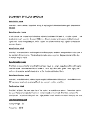 DESRIPTION OF BLOCK DIAGRAM
Signal input block
This block consist of the 3 loop wires acting as input signal connected to NOR gate and inverter
CD4000.
Signal decoders block
In this section the 3 input signals fromthe input signal block is decoded in 7 output signals. The
block contains a 7 segment decoder 4511.it is a 3 input decoder and is connected to the input
signal lines and is energized by 9v power supply. This block will drive input signals to the seven
segment display.
Visual output block
This block is responsible for archiving the aimof the project and that is to provide visual output of
the position of interference. This block contains the seven segment display which provides the
numerical display 0-to 9.
Signal encoders block
This block is responsible for encoding the variable inputs to a single output signal (variable signal)
from the block. The block contains a CD4000 IC 3 dual input NOR-NOT gates. These logic gates
perform of providing a single input drive to the signal amplification block.
Signal amplification block
This block is responsible for increasing the magnitude of the encoded signal. This block contains
BJT transistor which acts as an amplifier.it is a common emitter amplifier.
Audio output block
This block achieves the main objective of the project by providing an output. This output alarms
the user that a certain position has been compromised or interfered. This block contains the
piezobuzzer. The piezobuzzer gives out a high pitched sound which is reliable in notifying the user.
Specifications required
Supply voltage--- 9V
Frequency ---50HZ
 