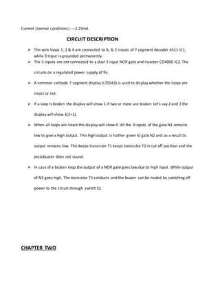 Current (normal conditions) ---2.25mA
CIRCUIT DESCRIPTION
 The wire loops 1, 2 & 4 are connected to A, B, C inputs of 7 segment decoder 4511 IC1,
while D input is grounded permanently.
 The 3 inputs are not connected to a dual 3 input NOR gate and inverter CD4000 IC2. The
circuits on a regulated power supply of 9v.
 A common cathode 7 segment display (LTS543) is used to display whether the loops are
intact or not.
 If a loop is broken the display will show 1.if two or more are broken let’s say 2 and 1 the
display will show 3(2+1).
 When all loops are intact the display will show 0. All the 3 inputs of the gate N1 remains
low to give a high output. This high output is further given to gate N2 and as a result its
output remains low. This keeps transistor T1 keeps transistor T1 in cut off position and the
piezobuzzer does not sound.
 In case of a broken loop the output of a NOR gate goes low due to high input. While output
of N2 goes high. The transistor T1 conducts and the buzzer can be muted by switching off
power to the circuit through switch S2.
CHAPTER TWO
 