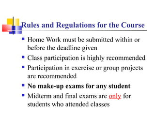  Home Work must be submitted within or
before the deadline given
 Class participation is highly recommended
 Participation in exercise or group projects
are recommended
 No make-up exams for any student
 Midterm and final exams are only for
students who attended classes
Rules and Regulations for the Course
 