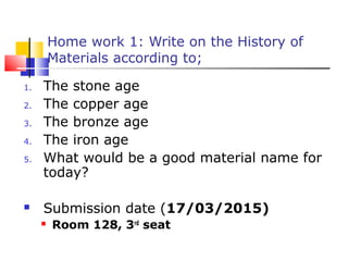 1. The stone age
2. The copper age
3. The bronze age
4. The iron age
5. What would be a good material name for
today?
 Submission date (17/03/2015)
 Room 128, 3rd
seat
Home work 1: Write on the History of
Materials according to;
 