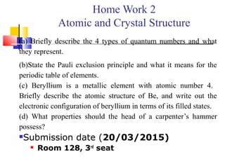 (a) Briefly describe the 4 types of quantum numbers and what
they represent.
(b)State the Pauli exclusion principle and what it means for the
periodic table of elements.
(c) Beryllium is a metallic element with atomic number 4.
Briefly describe the atomic structure of Be, and write out the
electronic configuration of beryllium in terms of its filled states.
(d) What properties should the head of a carpenter’s hammer
possess?
Submission date (20/03/2015)
 Room 128, 3rd
seat
Home Work 2
Atomic and Crystal Structure
 