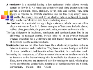 A conductor is a material having a low resistance which allows electric
current to flow in it. All metals are conductors and some examples include
copper, aluminium, brass, platinum, silver, gold and carbon. Very little
energy is required to promote electrons into the low-lying empty states.
Generally, the energy provided by an electric field is sufficient to excite
large numbers of electrons into these conducting states.
An insulator is a material having a high resistance which does not allow
electric current to flow in it. Some examples of insulators include plastic,
rubber, glass, porcelain, air, paper, cork, mica, ceramics and certain oils.
The key difference in insulators, conductors and semiconductors lies in the
difference in bandgap energy. Metals have no or an overlap bandgap
whereas insulators has a wider bandgap that doesn’t promote the easy flow
of electrons into the conduction band.
Semiconductors on the other hand have their electrical properties mid-way
between insulators and conductors. They have a narrow bandgap such that
electrons could be excited from the valence band into the conduction band.
Increasing the temperature of either a semiconductor or an insulator results in
an increase in the thermal energy that is available for electron excitation.
Thus, more electrons are promoted into the conduction band, which gives
rise to an enhanced conductivity. Examples of semiconductors are Silicon,
Germanium, Indium Thin Oxide
 