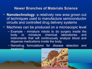 Newer Branches of Materials ScienceNewer Branches of Materials Science
• Nanotechnology: a relatively new area grown out
of techniques used to manufacture semiconductor
circuits and controlled drug delivery systems
• Machines can be produced on a microscopic level
– Example - miniature robots to do surgery inside the
body or miniature chemical laboratories and
instruments that will continuously analyze blood and
dispense medications inside the body.
– Nanodrug formulations for disease detection and
treatment
 