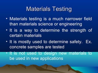 Materials TestingMaterials Testing
• Materials testing is a much narrower field
than materials science or engineering
• It is a way to determine the strength of
certain materials
• It is mostly used to determine safety. Ex.
concrete samples are tested
• It is not used to design new materials to
be used in new applications
 
