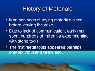 History of MaterialsHistory of Materials
• Man has been studying materials since
before leaving the cave.
• Due to lack of communication, early man
spent hundreds of millennia experimenting
with stone tools.
• The first metal tools appeared perhaps
only six thousand years ago.
 