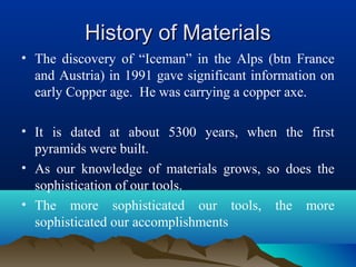 History of MaterialsHistory of Materials
• The discovery of “Iceman” in the Alps (btn France
and Austria) in 1991 gave significant information on
early Copper age. He was carrying a copper axe.
• It is dated at about 5300 years, when the first
pyramids were built.
• As our knowledge of materials grows, so does the
sophistication of our tools.
• The more sophisticated our tools, the more
sophisticated our accomplishments
 