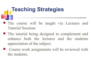 Teaching Strategies
 The course will be taught via Lectures and
Tutorial Sessions
 The tutorial being designed to complement and
enhance both the lectures and the students
appreciation of the subject.
 Course work assignments will be reviewed with
the students.
 