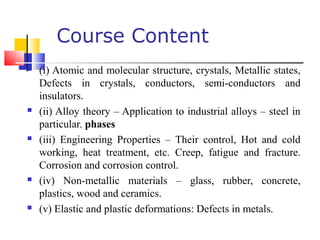 Course Content
 (i) Atomic and molecular structure, crystals, Metallic states,
Defects in crystals, conductors, semi-conductors and
insulators.
 (ii) Alloy theory – Application to industrial alloys – steel in
particular. phases
 (iii) Engineering Properties – Their control, Hot and cold
working, heat treatment, etc. Creep, fatigue and fracture.
Corrosion and corrosion control.
 (iv) Non-metallic materials – glass, rubber, concrete,
plastics, wood and ceramics.
 (v) Elastic and plastic deformations: Defects in metals.
 