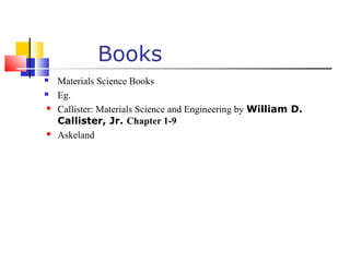 Books
 Materials Science Books
 Eg.
 Callister: Materials Science and Engineering by William D.
Callister, Jr. Chapter 1-9
 Askeland
 