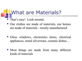  That’s easy! Look around.
 Our clothes are made of materials, our homes
are made of materials - mostly manufactured
 Glass windows, electronics items, electrical
appliances, metal silverware, ceramic dishes…
 Most things are made from many different
kinds of materials
What are Materials?
 