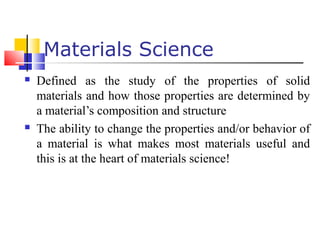  Defined as the study of the properties of solid
materials and how those properties are determined by
a material’s composition and structure
 The ability to change the properties and/or behavior of
a material is what makes most materials useful and
this is at the heart of materials science!
Materials Science
 