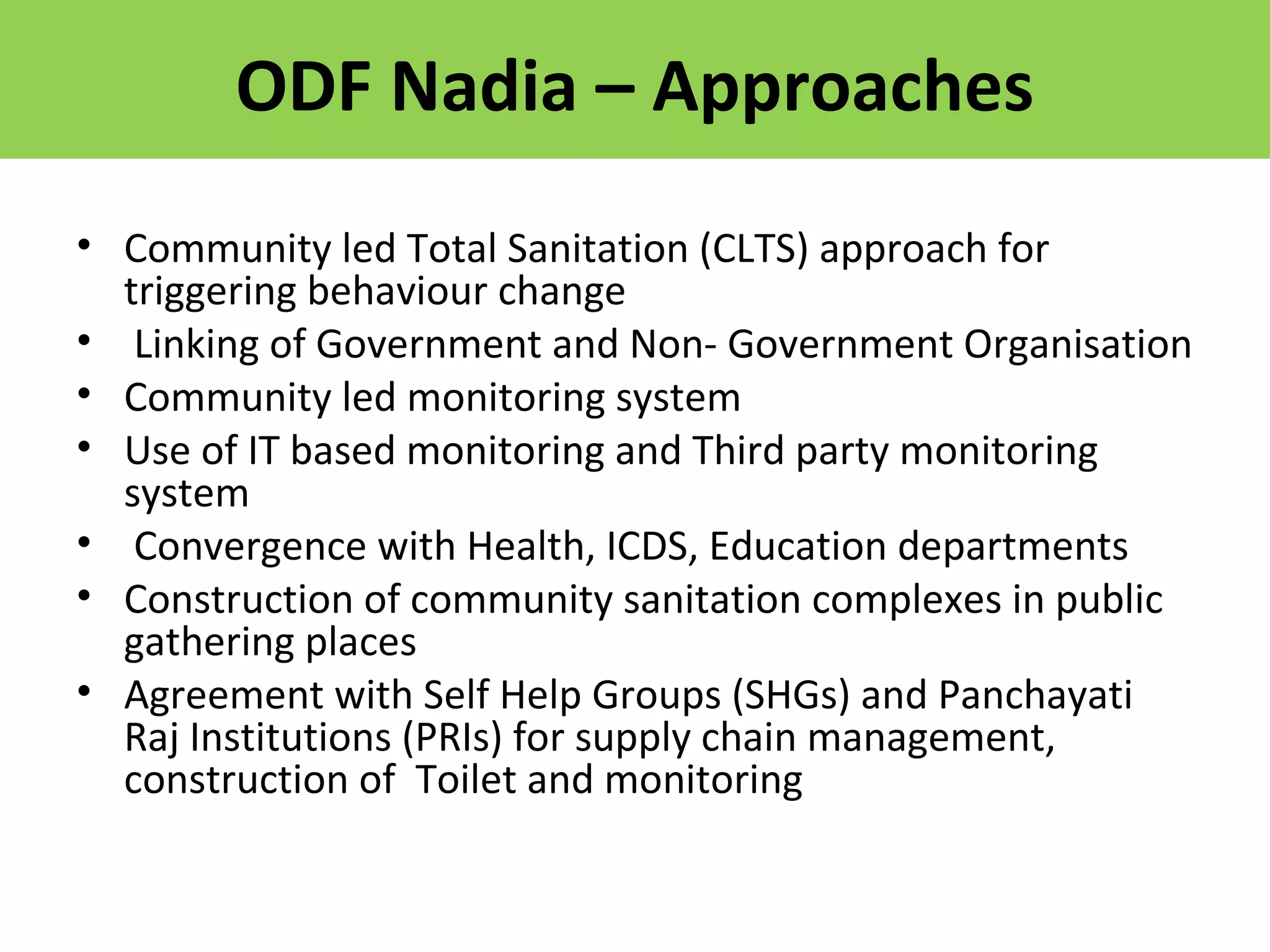 ODF Nadia – Approaches
• Community led Total Sanitation (CLTS) approach for
triggering behaviour change
• Linking of Government and Non- Government Organisation
• Community led monitoring system
• Use of IT based monitoring and Third party monitoring
system
• Convergence with Health, ICDS, Education departments
• Construction of community sanitation complexes in public
gathering places
• Agreement with Self Help Groups (SHGs) and Panchayati
Raj Institutions (PRIs) for supply chain management,
construction of Toilet and monitoring
 