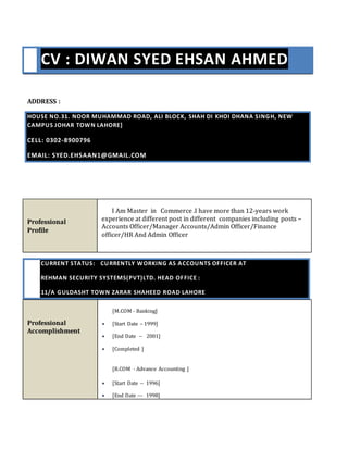CV : DIWAN SYED EHSAN AHMED
ADDRESS :
HOUSE NO.31. NOOR MUHAMMAD ROAD, ALI BLOCK, SHAH DI KHOI DHANA SINGH, NEW
CAMPUS JOHAR TOWN LAHORE]
CELL: 0302-8900796
EMAIL: SYED.EHSAAN1@GMAIL.COM
Professional
Profile
I Am Master in Commerce .I have more than 12-years work
experience at different post in different companies including posts –
Accounts Officer/Manager Accounts/Admin Officer/Finance
officer/HR And Admin Officer
CURRENT STATUS: CURRENTLY WORKING AS ACCOUNTS OFFICER AT
REHMAN SECURITY SYSTEMS(PVT)LTD. HEAD OFFICE :
11/A GULDASHT TOWN ZARAR SHAHEED ROAD LAHORE
Professional
Accomplishment
[M.COM - Banking]
 [Start Date – 1999]
 [End Date -- 2001]
 [Completed ]
[B.COM - Advance Accounting ]
 [Start Date -- 1996]
 [End Date --- 1998]
 