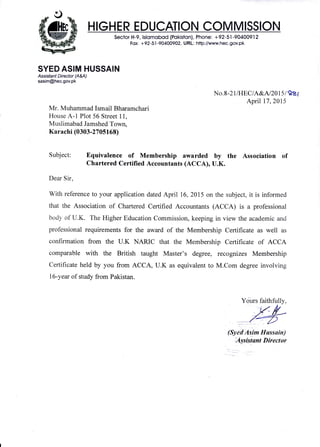 HIGHER EDUCATION COMMISSION
Sector H-9, lslomobod (Pokiston), Phone: +92-5I -90400912
Fox: +92-5.| -9040A902, URL: http://www.hec.gov.pk
SYED ASIM HUSSAIN
Assrsfa nt Director (A&A)
sasim@hec.gov.pk
Subject:
Dear Sir,
No .8-21IHEC lASLNzlsl 98f
April 17,2Al5
VIr. Muhammad Ismail Bharamchari
House A- 1 Plot 56 Street 1 1,
Muslimabad Jamshed Town,
Karachi (0303 -27 05163)
Equivalence of Membership awarded by the Association of
Chartered Certilied Accountants (ACCA), U.K.
With reference to your application dated April 16,2015 on the subject, it is informed
that the Association of Chartered Certified Accountants (ACCA) is a professional
body of U.K. The Higher Education Commission, keeping in view the academic and
professional requirements for the award of the Membership Certificate as well as
confirmation from the U.K NARIC that the Membership Certificate of ACCA
comparable with the British taught Master's degree, recognizes Membership
Certificate held by you from ACCA, U.K as equivalent to M.Com degree involving
l6-year of study from Pakistan.
Yciurs faithfully,
(Sybtr'A,sirm Hussain)
+igslstqnt Director
 