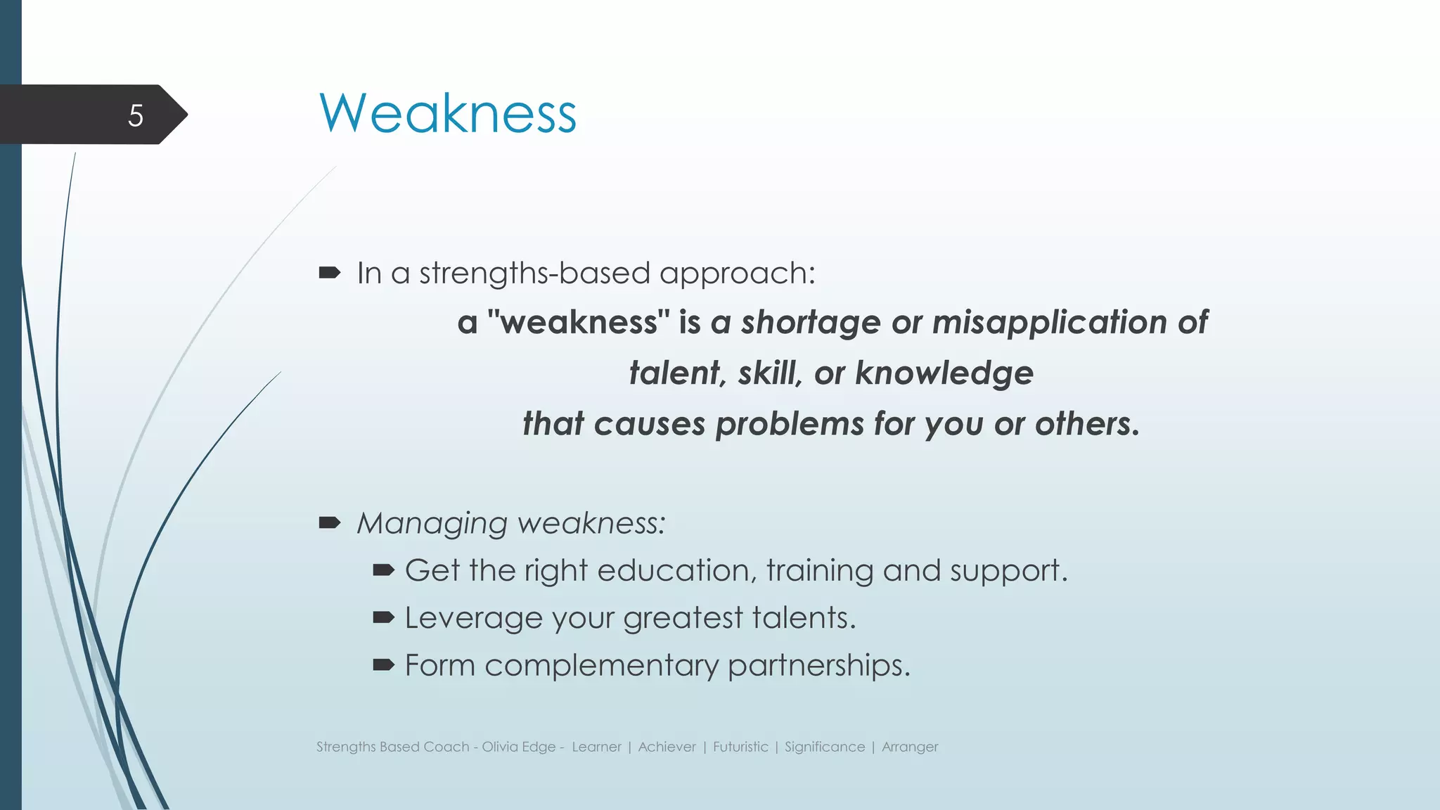 Weakness
 In a strengths-based approach:
a "weakness" is a shortage or misapplication of
talent, skill, or knowledge
that causes problems for you or others.
 Managing weakness:
 Get the right education, training and support.
 Leverage your greatest talents.
 Form complementary partnerships.
Strengths Based Coach - Olivia Edge - Learner | Achiever | Futuristic | Significance | Arranger
5
 