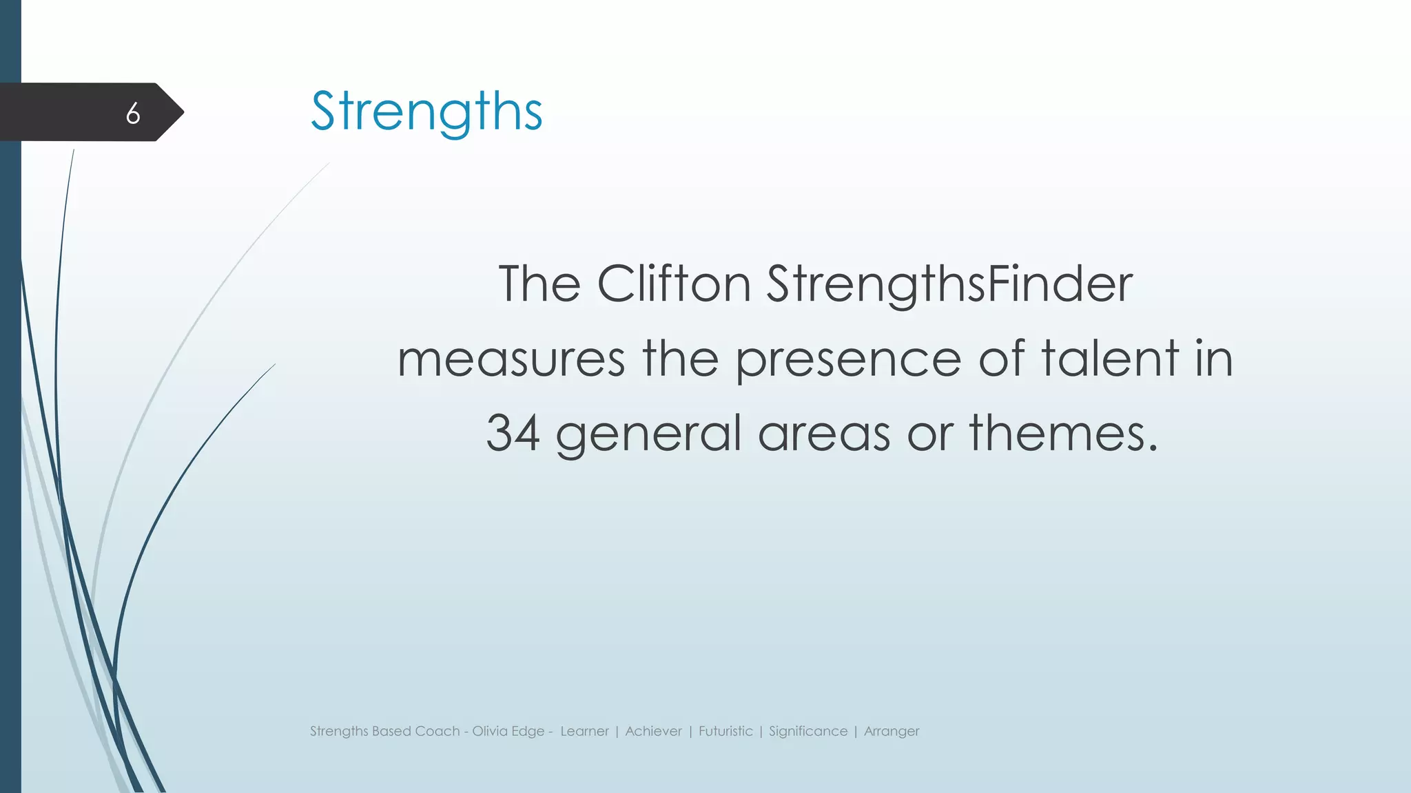 Strengths
The Clifton StrengthsFinder
measures the presence of talent in
34 general areas or themes.
Strengths Based Coach - Olivia Edge - Learner | Achiever | Futuristic | Significance | Arranger
6
 