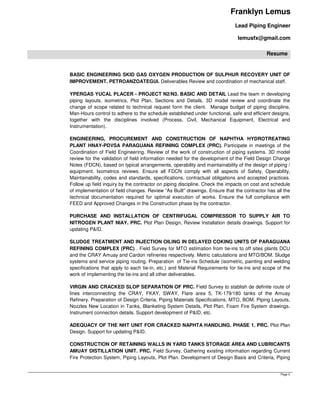 Franklyn Lemus
Lead Piping Engineer
lemusfx@gmail.com
Resume
Page 2
BASIC ENGINEERING SKID GAS OXYGEN PRODUCTION OF SULPHUR RECOVERY UNIT OF
IMPROVEMENT. PETROANZOATEGUI. Deliverables Review and coordination of mechanical staff.
YPERGAS YUCAL PLACER - PROJECT N2/N3. BASIC AND DETAIL Lead the team in developing
piping layouts, isometrics, Plot Plan, Sections and Details. 3D model review and coordinate the
change of scope related to technical request form the client. Manage budget of piping discipline,
Man-Hours control to adhere to the schedule established under functional, safe and efficient designs,
together with the disciplines involved (Process, Civil, Mechanical Equipment, Electrical and
Instrumentation).
ENGINEERING, PROCUREMENT AND CONSTRUCTION OF NAPHTHA HYDROTREATING
PLANT HNAY-PDVSA PARAGUANA REFINING COMPLEX (PRC). Participate in meetings of the
Coordination of Field Engineering. Review of the work of construction of piping systems. 3D model
review for the validation of field information needed for the development of the Field Design Change
Notes (FDCN), based on typical arrangements, operability and maintainability of the design of piping /
equipment. Isometrics reviews. Ensure all FDCN comply with all aspects of Safety, Operability,
Maintainability, codes and standards, specifications, contractual obligations and accepted practices.
Follow up field inquiry by the contractor on piping discipline. Check the impacts on cost and schedule
of implementation of field changes. Review “As Built" drawings. Ensure that the contractor has all the
technical documentation required for optimal execution of works. Ensure the full compliance with
FEED and Approved Changes in the Construction phase by the contractor.
PURCHASE AND INSTALLATION OF CENTRIFUGAL COMPRESSOR TO SUPPLY AIR TO
NITROGEN PLANT NIAY. PRC. Plot Plan Design, Review Installation details drawings. Support for
updating P&ID.
SLUDGE TREATMENT AND INJECTION OILING IN DELAYED COKING UNITS OF PARAGUANA
REFINING COMPLEX (PRC) . Field Survey for MTO estimation from tie-ins to off sites plants DCU
and the CRAY Amuay and Cardon refineries respectively. Metric calculations and MTO/BOM. Sludge
systems and service piping routing. Preparation of Tie-ins Schedule (isometric, painting and welding
specifications that apply to each tie-in, etc.) and Material Requirements for tie-ins and scope of the
work of implementing the tie-ins and all other deliverables.
VIRGIN AND CRACKED SLOP SEPARATION OF PRC. Field Survey to stablish de definite route of
lines interconnecting the CRAY, FKAY, SWAY, Flare area 5, TK-179/180 tanks of the Amuay
Refinery. Preparation of Design Criteria, Piping Materials Specifications, MTO, BOM. Piping Layouts,
Nozzles New Location in Tanks, Blanketing System Details, Plot Plan, Foam Fire System drawings.
Instrument connection details. Support development of P&ID, etc.
ADEQUACY OF THE NHT UNIT FOR CRACKED NAPHTA HANDLING. PHASE 1. PRC. Plot Plan
Design. Support for updating P&ID.
CONSTRUCTION OF RETAINING WALLS IN YARD TANKS STORAGE AREA AND LUBRICANTS
AMUAY DISTILLATION UNIT. PRC. Field Survey, Gathering existing information regarding Current
Fire Protection System, Piping Layouts, Plot Plan. Development of Design Basis and Criteria, Piping
 