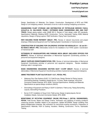 Franklyn Lemus
Lead Piping Engineer
lemusfx@gmail.com
Resume
Page 3
Design, Specification of: Materials, Fire System, Construction. Development of MTO and RAM.
Design of unit firefighting network. Verification of tie-ins in site for existing Firefighting connections.
ENGINEERING PLANT STORAGE AND DISTRIBUTION OF PETROLEUM DERIVED FUELS,
ACAJUTLA, EL SALVADOR. PHASE I EXTENDED BASIC ENGINEERING (IBE) AND FAST
TRACK. Design piping system under ASME B31.3. Review of Tank design under API standards,
Specifications: Materials, Welding HDPE, Construction, Tie-Ins, Hydrostatic Testing. BOM, Material
requisitions, Design of Piping Layouts. P&ID Verification. Piping Team Coordination.
NEW BUILDING ROOM REFINERY AMUAY. PRC. Review of relevant documents and project
drawings of Mechanical Equipment and Fire Fighting System Coordination of mechanical staff.
CONSTRUCTION OF BUILDING FOR CHLOROPAC SYSTEM FOR MODULES A1 / A2 and B1 /
B2 EBAS-2 AMUAY. PRC. Deliverables review for the installation of an HVAC system. Coordination
of mechanical staff.
EXTENSION OF HEADQUARTERS AND PARKING NEOA AMUAY (INCLUDES OFFICES FOR
MENPET). Review of technical deliverables of Mechanical Equipment Coordinating activities of
personnel and equipment designers.
AMUAY SUPPLIES REINSTRUMENTATION. PRC. Review of technical deliverables of Mechanical
Equipment Coordinating activities of personnel and equipment designers. Review installation
drawings radar in storage tanks.
BASIC ENGINEERING DEGASSING SECTION SUAY 1/2-CRP AMUAY. Review of technical
deliverables of Mechanical Equipment Coordinating activities of personnel and equipment designers.
AMINE TREATMENT PLANT SULFUR SUAY 1/2/3”, PDVSA. PRC.
Adequacy Sour Gas Systems SUAY 1/2: Field Survey, Design Review for Piping Layouts,
Dismantling drawings, Installation Details Burner / Furnace / Boiler drawings, Instrument
Connection Details drawings, MTO, BOM, Technical Specifications. Welding and Materials
Specifications as special design conditions (NACE).
Dismantling of Equipment and Piping in SUAY 3 (Sulfreen): Field survey, Piping Dismantling
Layouts, Dismantling Procedure.
Burner X-971 Installation of Suay 3 Unit: Field survey, Design of piping layouts, Burner
Installation Details, Instrument Connection Details, MTO, BOM.
MONITORING OF ROTATING EQUIPMENT ONLINE PRC-Phase I. (DETAIL ENGINEERING),
PDVSA. Field Survey. Bases and Design Criteria, Verification and Updating of existing conditions
measuring process variables related to the equipment. Update MTO/BOM. Design Installing Flow
Meters Wedgemeters drawings. Site verification for instruments existing connections. Preparation of
Specifications: Materials, Paint & Coating, Insulation, Welding, Construction, Tie-Ins, Hydrostatic
Testing.
 