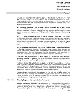 Franklyn Lemus
Lead Piping Engineer
lemusfx@gmail.com
Resume
Page 4
SEWAGE PIPE REPLACEMENT JUDIBANA SEWAGE TREATMENT PLANT AMUAY, PDVSA
PRC. Field Survey, Routing of the New buried PEAD Pipe. Development of Design Basis and Criteria,
Piping Design, Specification: Materials, Welding HDPE, Construction, Tie-Ins, Hydrostatic Testing.
Metric Computation. MTO/BOM. Design of Details Drawings, Piping Layout. Verification Field Tie-ins.
Support in developing P&ID.
NEW REFINERY CHEMICAL LABORATORY CARDÓN REFINERY. PDVSA PRC. Review
requirements PDVSA, design evaluation and proposal of recommendations applied to the documents
generated in the Basic Engineering Phase by others and developed by others, based on current
regulations. Assessment Requirements HVAC System, Fire Fighting System and Service Piping
System
NEW COOLING WATER LINE 66 (EBAS II)- AMUAY REFINERY. PDVSA PRC. Field Survey.
Development of Design Basis and Criteria, Scope of Mechanical Works, Verification and Registration
of existing conditions measuring process variables of related equipment. Preparation of Bill of
Materials, Metric Computation, MTO. Design and Piping Layout Review for 66" pipe under AWWA
specifications including: Hydrostatic, Construction Materials and Piping Class, Welding, and Tie-ins
folder.
REPLACEMENT AIR CONDITIONING SYSTEM FOR PACKING PLANT LUBRICANTS CARDÓN.
PDVSA PRC. Field survey, Design and Development of piping layout, Details drawings, Line
Diagram. Preparation of Bases and Design Criteria, Memory Calculation, Calculation of Dynamic and
Static Losses, Piping Technical Specifications, Technical Specifications 100% Team Fresh Air,
Construction Specifications, Request for exhaust fans, Unit 100% Fresh Air Data Sheet.
ADEQUACY AND CONDITIONING OF TANK YARD OF LUBRICANTS UNIT REFINERY-
DELTAVEN CARDÓN. PDVSA PRC. Field Survey, Analysis and Evaluation of Drainage System,
Drainage Piping Layouts and Pumping Station drawings.
FRESH AIR SUPPLY TO SUB-STATION 21. BLOCK 21 OF CRP AMUAY. PDVSA PRC. Field
Survey, routing Pipe, Design and Development of Piping Layouts, Details drawings, Isometrics, Line
Diagram. Preparation of Design Basis and Criteria, Memory Calculation, Calculation of Dynamic and
Static Losses, Piping Technical Specifications, Technical Specifications of blowers, Construction
Specifications, Equipment Requisition Blowers and Blower Equipment Selection.
INSTALLING NEW COMPRESSOR GAS RECYCLE OF THE CRP HDS CARDÓN. PDVSA PRC.
Preparation of Bases and Design Criteria, Standard Piping Material Specifications, Specifications of
Thermal Insulation for Pipes, documents etc. Preparation of lists, documents and drawings for the
project. Computations Piping Materials and Requisitions.
2002 - 2003 Reliability Engineer, Tecnoconsult. S. A., Venezuela
Reliability Engineering Department PRC. Development of a maintenance program based on
criticality for plant equipment manufacturing unit of High Octane. Application of FMEA to the
mechanical systems under study. Development of technical and economic information CRP
(Paraguana Refining Complex) problems. Root Cause Analysis of problems impacting CRP. FMEA
 